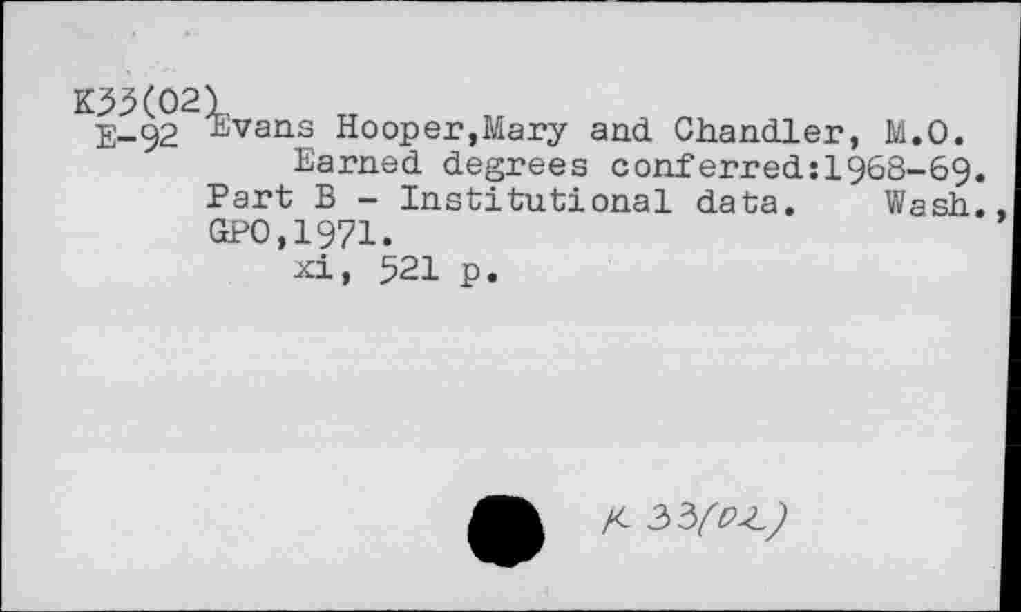 ﻿E-92 ^vans Hooper,Mary and Chandler, M.O.
Earned degrees conferred:1§68-69 Part B - Institutional data. Wash GPO,1971.
xi, 521 p.
X- 33/?^